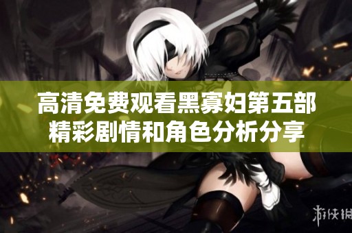 高清免费观看黑寡妇第五部精彩剧情和角色分析分享