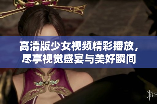 高清版少女视频精彩播放，尽享视觉盛宴与美好瞬间