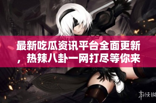 最新吃瓜资讯平台全面更新，热辣八卦一网打尽等你来揭秘