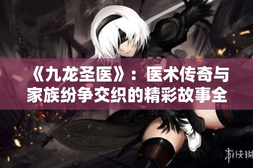 《九龙圣医》：医术传奇与家族纷争交织的精彩故事全解读