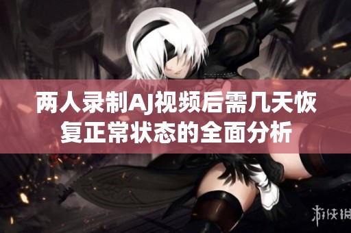 两人录制AJ视频后需几天恢复正常状态的全面分析