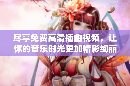 尽享免费高清插曲视频，让你的音乐时光更加精彩绚丽！