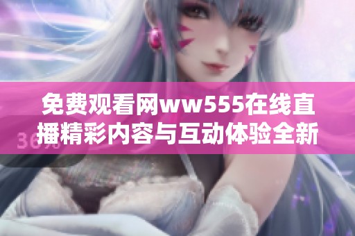 免费观看网ww555在线直播精彩内容与互动体验全新升级