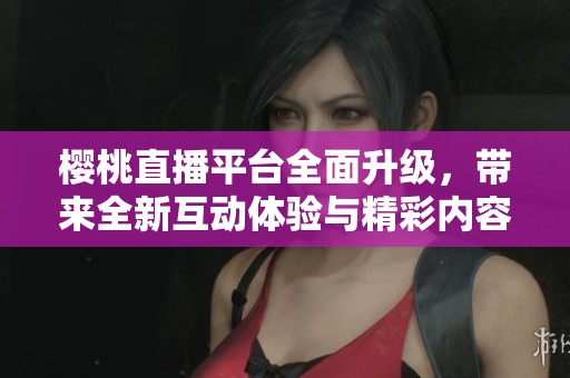 樱桃直播平台全面升级，带来全新互动体验与精彩内容