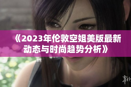 《2023年伦敦空姐美版最新动态与时尚趋势分析》