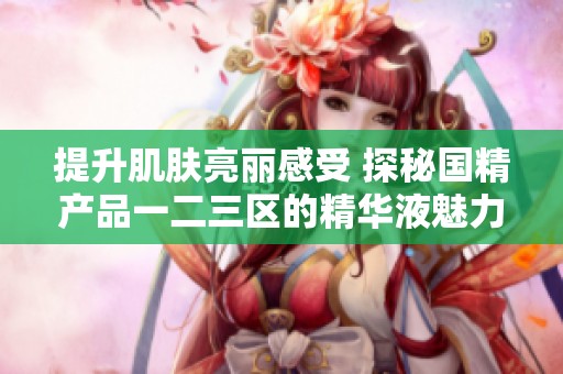 提升肌肤亮丽感受 探秘国精产品一二三区的精华液魅力