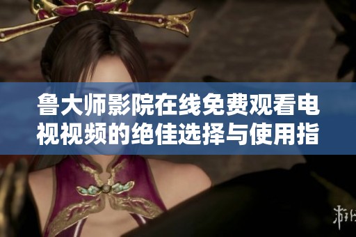 鲁大师影院在线免费观看电视视频的绝佳选择与使用指南