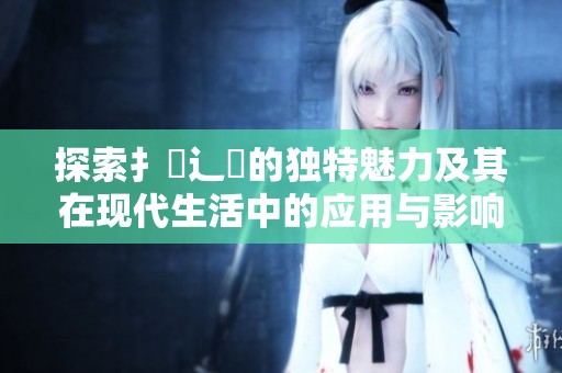 探索扌喿辶畐的独特魅力及其在现代生活中的应用与影响