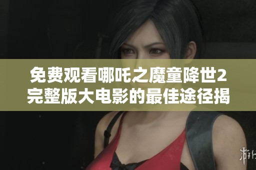 免费观看哪吒之魔童降世2完整版大电影的最佳途径揭秘