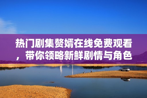 热门剧集赘婿在线免费观看，带你领略新鲜剧情与角色魅力
