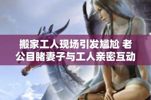 搬家工人现场引发尴尬 老公目睹妻子与工人亲密互动的瞬间