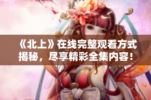 《北上》在线完整观看方式揭秘，尽享精彩全集内容！