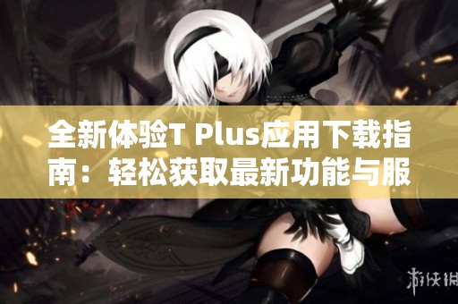 全新体验T Plus应用下载指南：轻松获取最新功能与服务