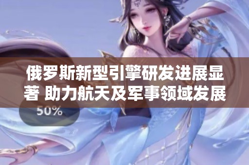 俄罗斯新型引擎研发进展显著 助力航天及军事领域发展