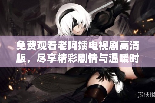 免费观看老阿姨电视剧高清版，尽享精彩剧情与温暖时光