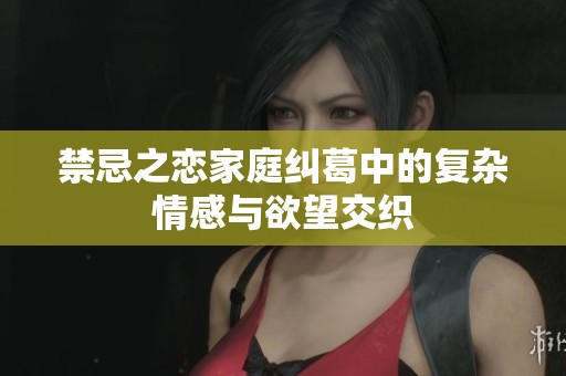 禁忌之恋家庭纠葛中的复杂情感与欲望交织