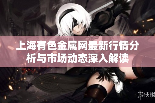 上海有色金属网最新行情分析与市场动态深入解读
