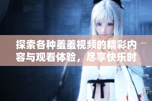 探索各种羞羞视频的精彩内容与观看体验，尽享快乐时光