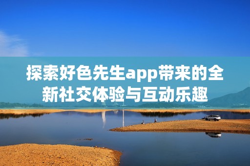 探索好色先生app带来的全新社交体验与互动乐趣
