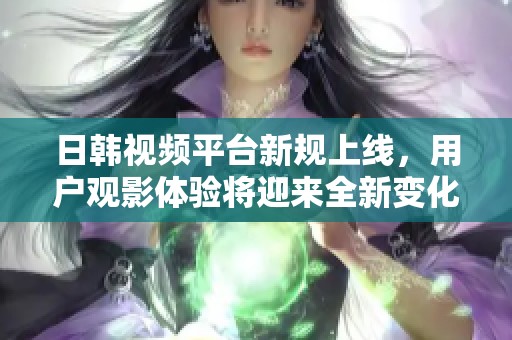 日韩视频平台新规上线，用户观影体验将迎来全新变化