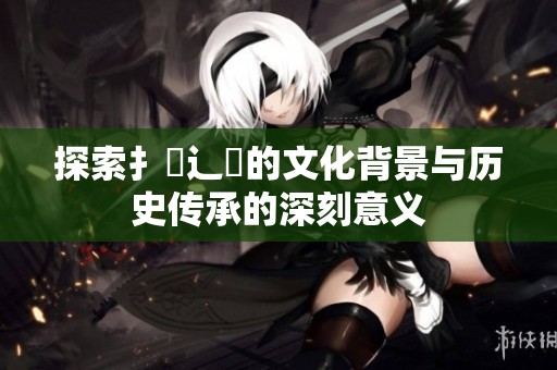 探索扌喿辶畐的文化背景与历史传承的深刻意义