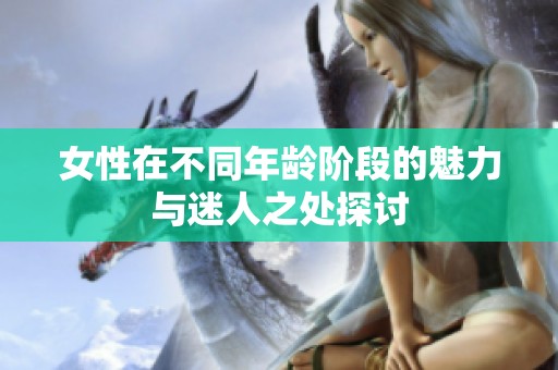 女性在不同年龄阶段的魅力与迷人之处探讨