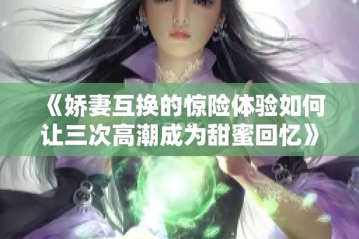 《娇妻互换的惊险体验如何让三次高潮成为甜蜜回忆》