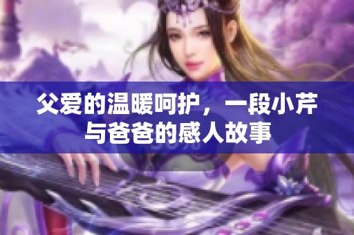 父爱的温暖呵护，一段小芹与爸爸的感人故事