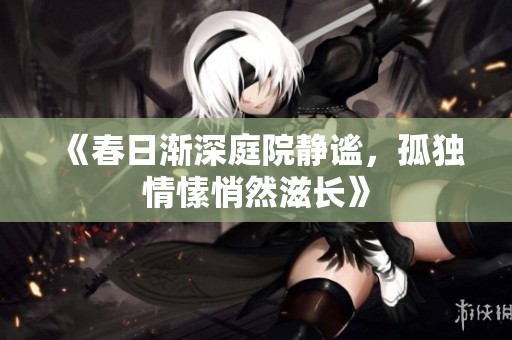 《春日渐深庭院静谧，孤独情愫悄然滋长》