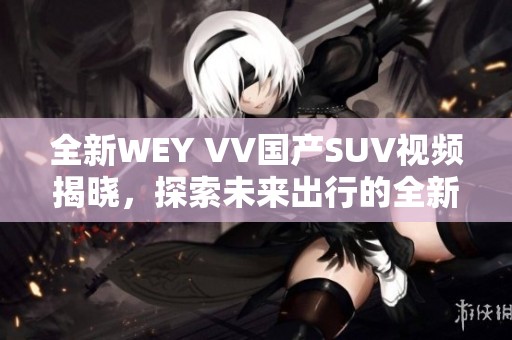全新WEY VV国产SUV视频揭晓，探索未来出行的全新选择