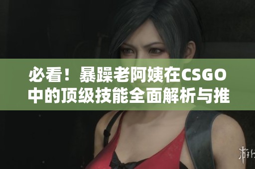必看！暴躁老阿姨在CSGO中的顶级技能全面解析与推荐