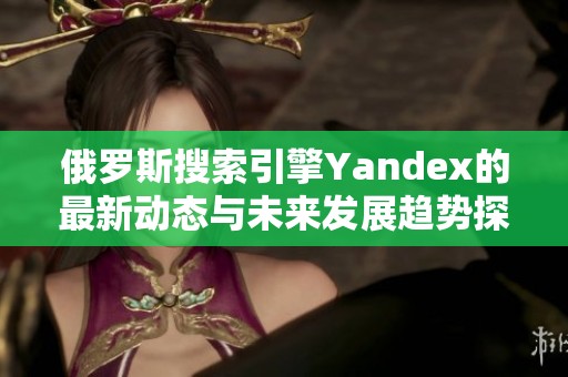 俄罗斯搜索引擎Yandex的最新动态与未来发展趋势探析