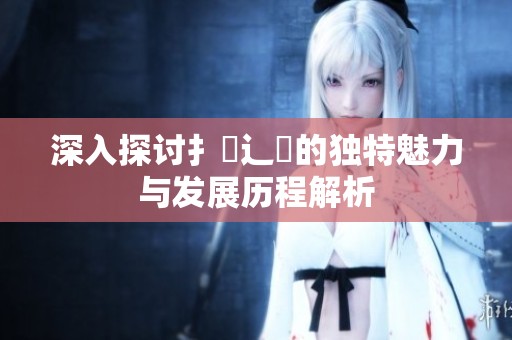深入探讨扌喿辶畐的独特魅力与发展历程解析