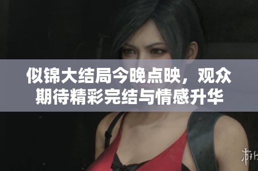 似锦大结局今晚点映，观众期待精彩完结与情感升华