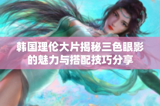 韩国理伦大片揭秘三色眼影的魅力与搭配技巧分享