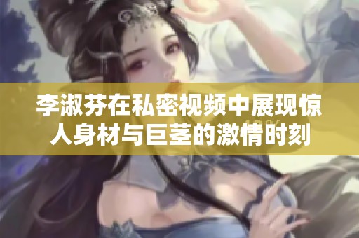 李淑芬在私密视频中展现惊人身材与巨茎的激情时刻