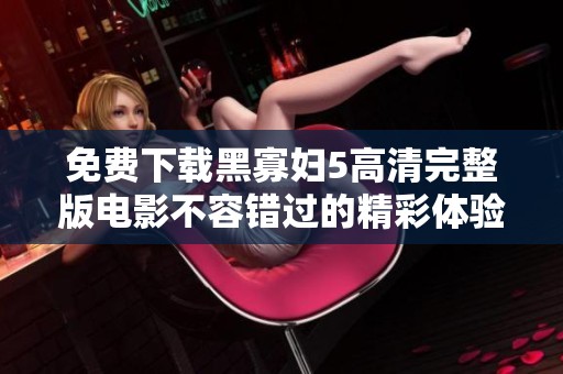 免费下载黑寡妇5高清完整版电影不容错过的精彩体验