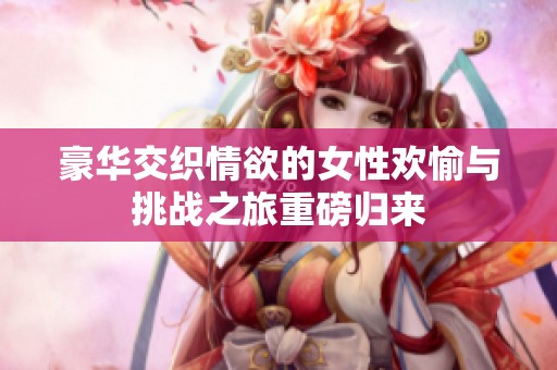 豪华交织情欲的女性欢愉与挑战之旅重磅归来