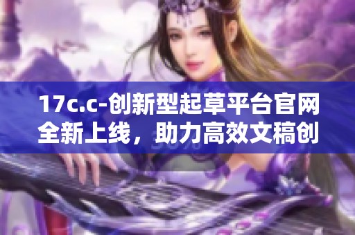17c.c-创新型起草平台官网全新上线，助力高效文稿创作和管理