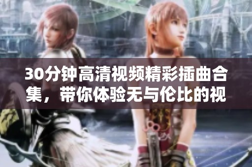 30分钟高清视频精彩插曲合集，带你体验无与伦比的视听盛宴