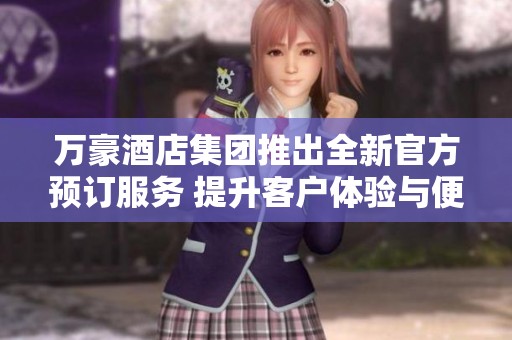 万豪酒店集团推出全新官方预订服务 提升客户体验与便利性