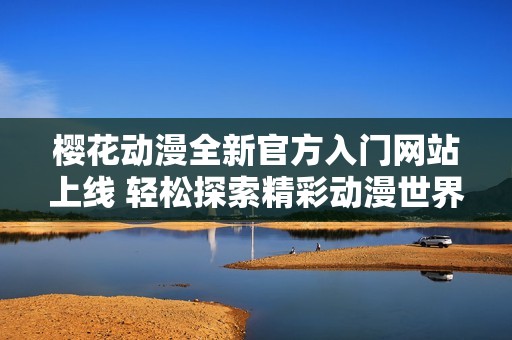 樱花动漫全新官方入门网站上线 轻松探索精彩动漫世界
