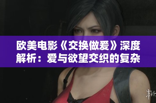 欧美电影《交换做爰》深度解析：爱与欲望交织的复杂关系