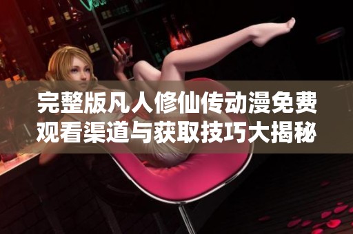 完整版凡人修仙传动漫免费观看渠道与获取技巧大揭秘