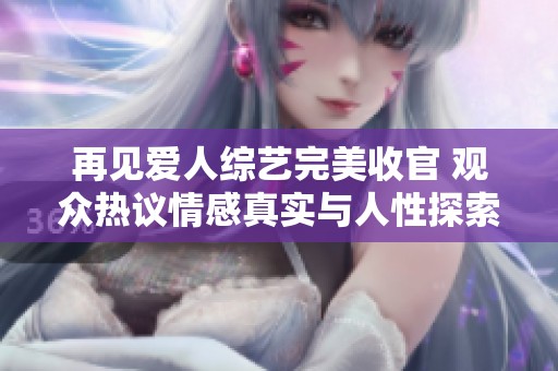 再见爱人综艺完美收官 观众热议情感真实与人性探索