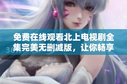免费在线观看北上电视剧全集完美无删减版，让你畅享精彩剧情