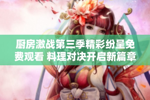 厨房激战第三季精彩纷呈免费观看 料理对决开启新篇章