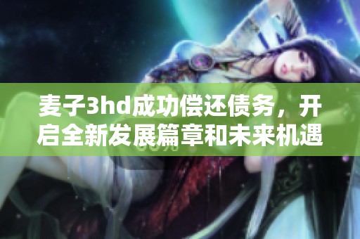 麦子3hd成功偿还债务，开启全新发展篇章和未来机遇