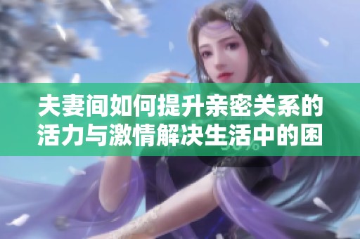夫妻间如何提升亲密关系的活力与激情解决生活中的困扰
