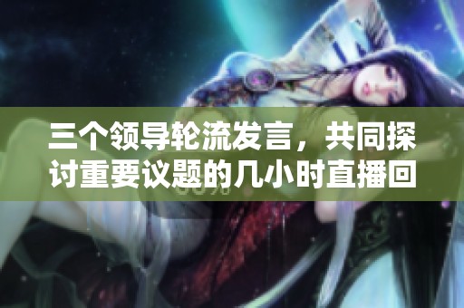 三个领导轮流发言，共同探讨重要议题的几小时直播回顾
